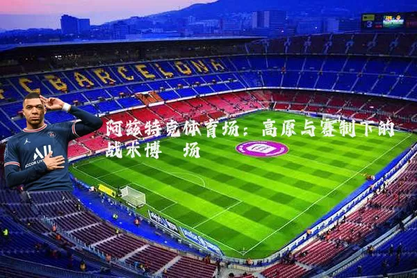 阿兹特克体育场：高原与赛制下的战术博弈场