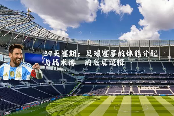 39天赛期:足球赛事的体能分配与战术博弈的底层逻辑