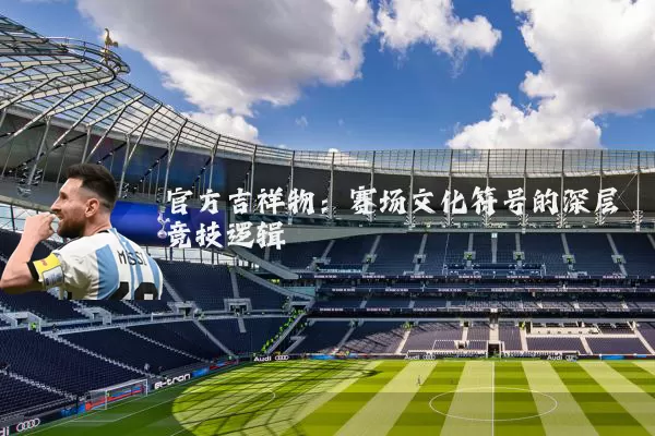 官方吉祥物:赛场文化符号的深层竞技逻辑